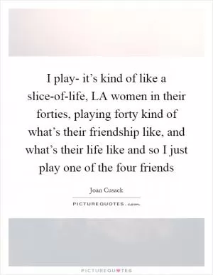 I play- it’s kind of like a slice-of-life, LA women in their forties, playing forty kind of what’s their friendship like, and what’s their life like and so I just play one of the four friends Picture Quote #1