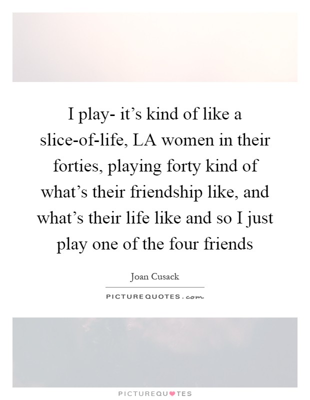 I play- it's kind of like a slice-of-life, LA women in their forties, playing forty kind of what's their friendship like, and what's their life like and so I just play one of the four friends Picture Quote #1