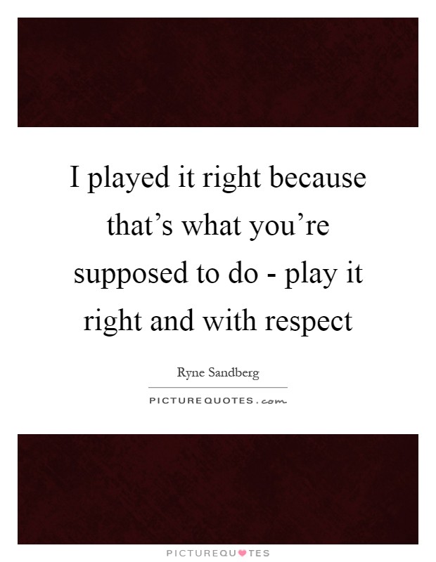 I played it right because that's what you're supposed to do - play it right and with respect Picture Quote #1