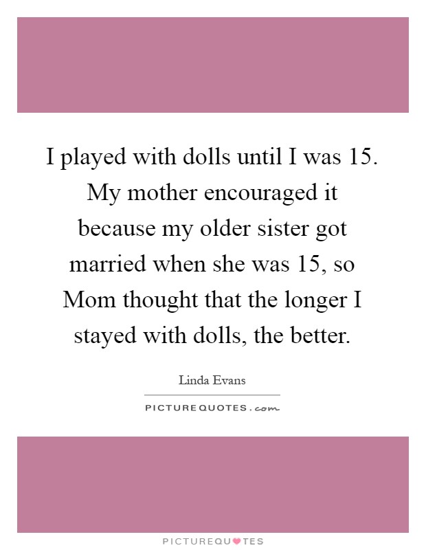 I played with dolls until I was 15. My mother encouraged it because my older sister got married when she was 15, so Mom thought that the longer I stayed with dolls, the better Picture Quote #1