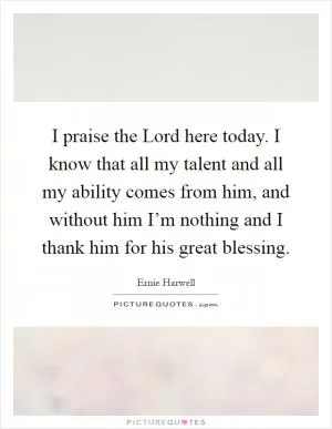 I praise the Lord here today. I know that all my talent and all my ability comes from him, and without him I’m nothing and I thank him for his great blessing Picture Quote #1