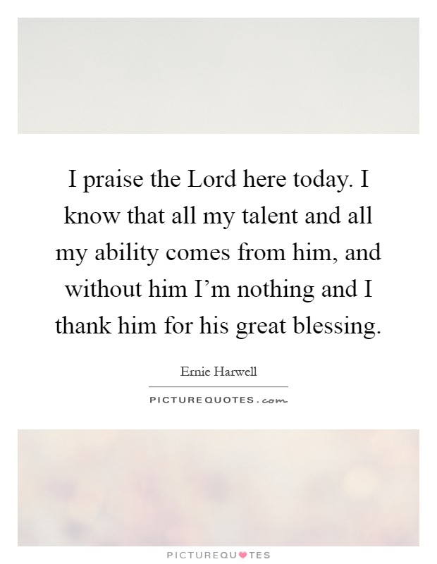 I praise the Lord here today. I know that all my talent and all my ability comes from him, and without him I'm nothing and I thank him for his great blessing Picture Quote #1