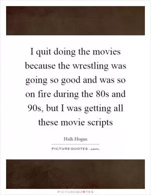 I quit doing the movies because the wrestling was going so good and was so on fire during the  80s and  90s, but I was getting all these movie scripts Picture Quote #1