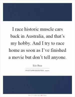 I race historic muscle cars back in Australia, and that’s my hobby. And I try to race home as soon as I’ve finished a movie but don’t tell anyone Picture Quote #1