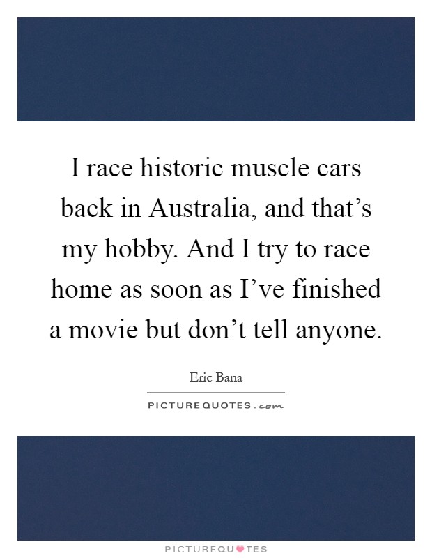 I race historic muscle cars back in Australia, and that's my hobby. And I try to race home as soon as I've finished a movie but don't tell anyone Picture Quote #1