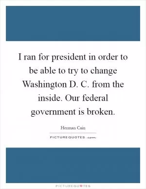 I ran for president in order to be able to try to change Washington D. C. from the inside. Our federal government is broken Picture Quote #1