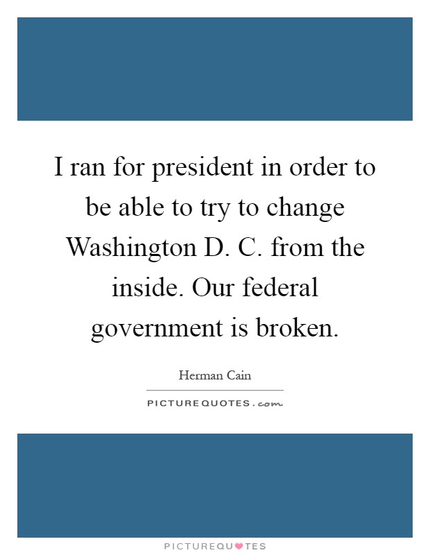 I ran for president in order to be able to try to change Washington D. C. from the inside. Our federal government is broken Picture Quote #1