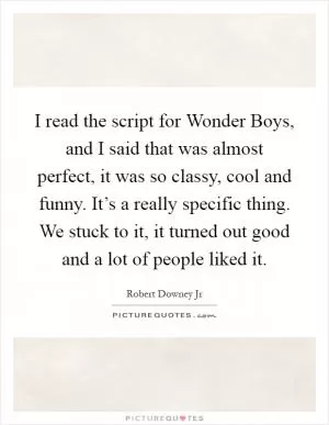 I read the script for Wonder Boys, and I said that was almost perfect, it was so classy, cool and funny. It’s a really specific thing. We stuck to it, it turned out good and a lot of people liked it Picture Quote #1
