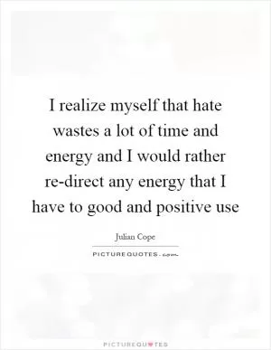 I realize myself that hate wastes a lot of time and energy and I would rather re-direct any energy that I have to good and positive use Picture Quote #1