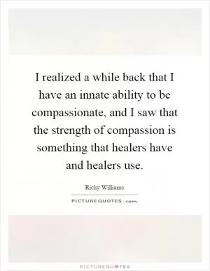 I realized a while back that I have an innate ability to be compassionate, and I saw that the strength of compassion is something that healers have and healers use Picture Quote #1