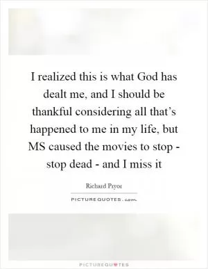 I realized this is what God has dealt me, and I should be thankful considering all that’s happened to me in my life, but MS caused the movies to stop - stop dead - and I miss it Picture Quote #1