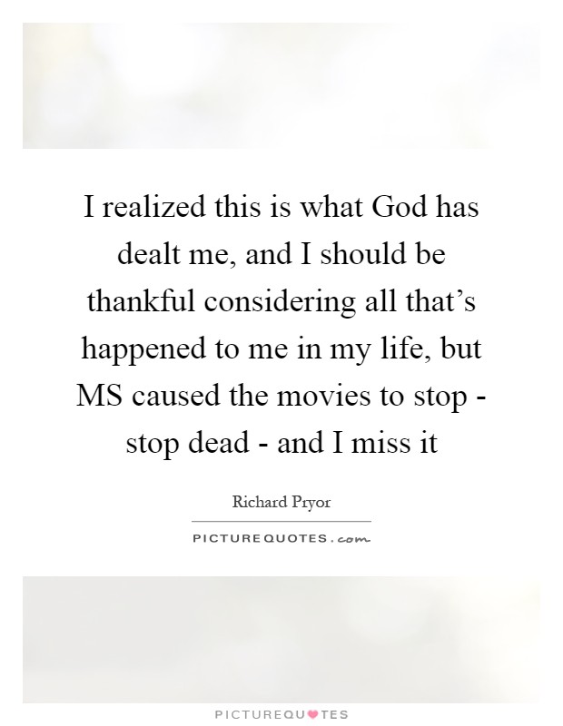 I realized this is what God has dealt me, and I should be thankful considering all that's happened to me in my life, but MS caused the movies to stop - stop dead - and I miss it Picture Quote #1