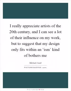 I really appreciate artists of the 20th century, and I can see a lot of their influence on my work, but to suggest that my design only fits within an ‘ism’ kind of bothers me Picture Quote #1