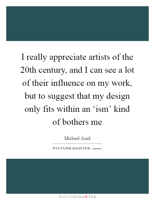 I really appreciate artists of the 20th century, and I can see a lot of their influence on my work, but to suggest that my design only fits within an ‘ism' kind of bothers me Picture Quote #1