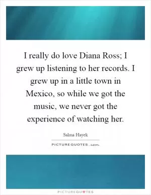 I really do love Diana Ross; I grew up listening to her records. I grew up in a little town in Mexico, so while we got the music, we never got the experience of watching her Picture Quote #1