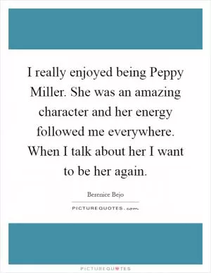 I really enjoyed being Peppy Miller. She was an amazing character and her energy followed me everywhere. When I talk about her I want to be her again Picture Quote #1
