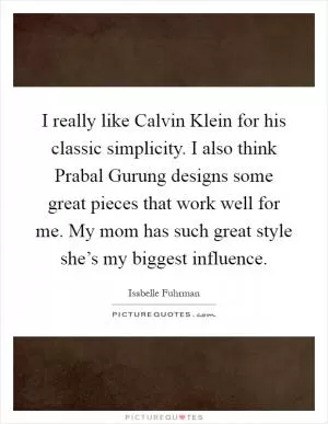I really like Calvin Klein for his classic simplicity. I also think Prabal Gurung designs some great pieces that work well for me. My mom has such great style she’s my biggest influence Picture Quote #1