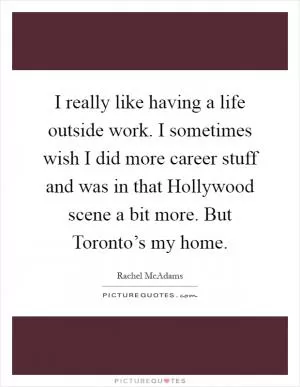 I really like having a life outside work. I sometimes wish I did more career stuff and was in that Hollywood scene a bit more. But Toronto’s my home Picture Quote #1