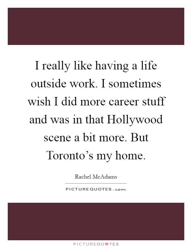 I really like having a life outside work. I sometimes wish I did more career stuff and was in that Hollywood scene a bit more. But Toronto's my home Picture Quote #1