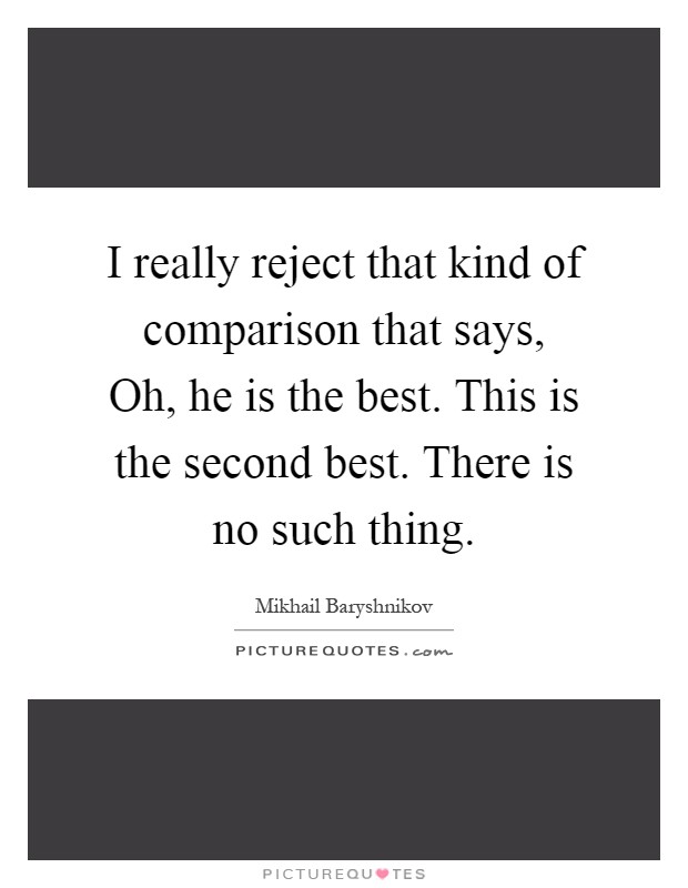 I really reject that kind of comparison that says, Oh, he is the best. This is the second best. There is no such thing Picture Quote #1