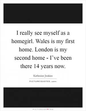 I really see myself as a homegirl. Wales is my first home. London is my second home - I’ve been there 14 years now Picture Quote #1