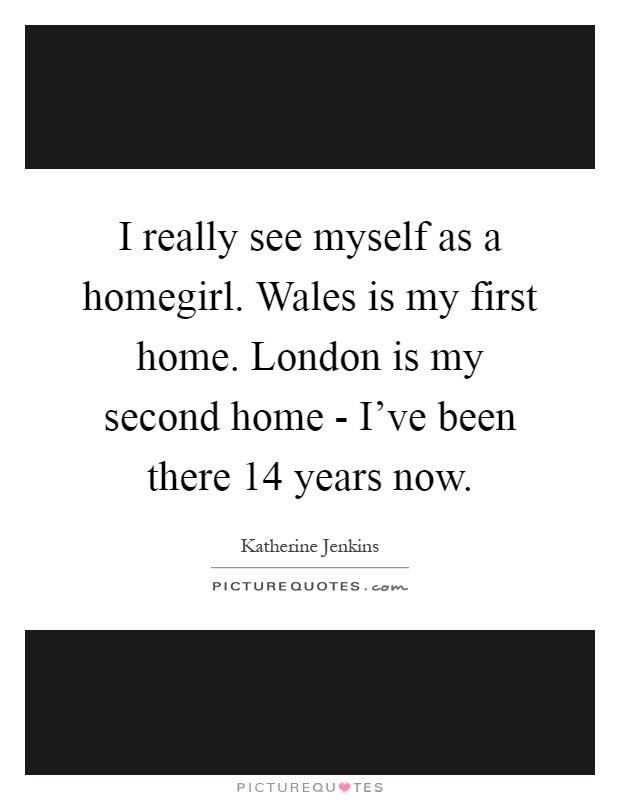 I really see myself as a homegirl. Wales is my first home. London is my second home - I've been there 14 years now Picture Quote #1