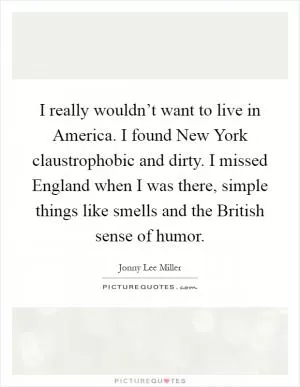 I really wouldn’t want to live in America. I found New York claustrophobic and dirty. I missed England when I was there, simple things like smells and the British sense of humor Picture Quote #1