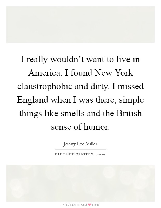 I really wouldn't want to live in America. I found New York claustrophobic and dirty. I missed England when I was there, simple things like smells and the British sense of humor Picture Quote #1