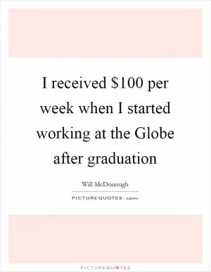 I received $100 per week when I started working at the Globe after graduation Picture Quote #1