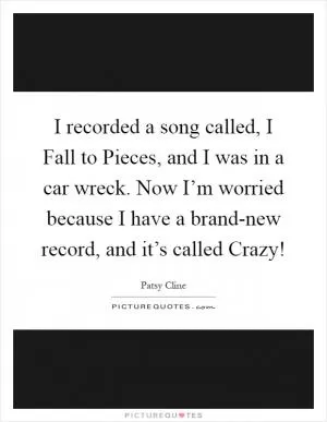 I recorded a song called, I Fall to Pieces, and I was in a car wreck. Now I’m worried because I have a brand-new record, and it’s called Crazy! Picture Quote #1