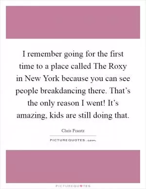 I remember going for the first time to a place called The Roxy in New York because you can see people breakdancing there. That’s the only reason I went! It’s amazing, kids are still doing that Picture Quote #1