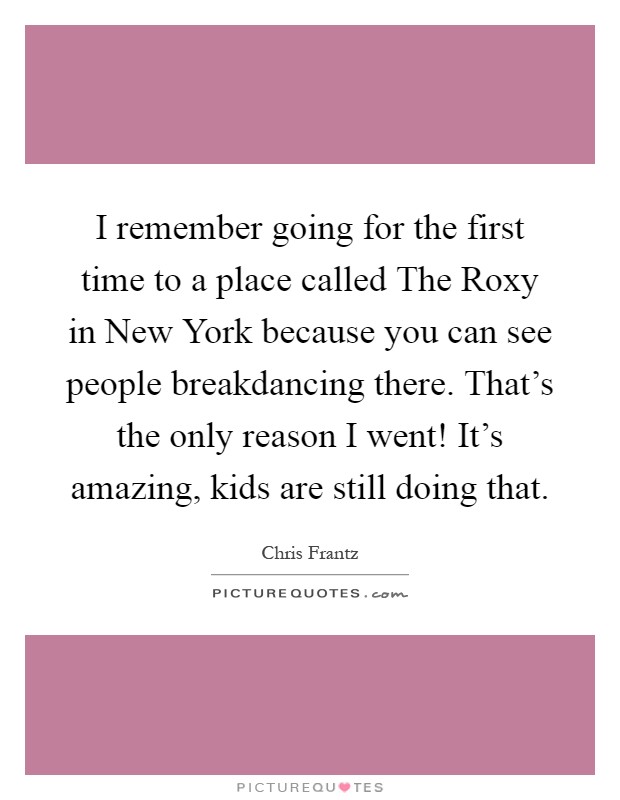 I remember going for the first time to a place called The Roxy in New York because you can see people breakdancing there. That's the only reason I went! It's amazing, kids are still doing that Picture Quote #1