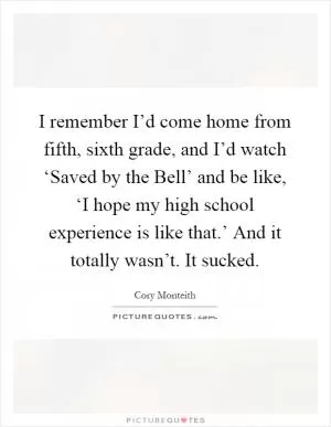 I remember I’d come home from fifth, sixth grade, and I’d watch ‘Saved by the Bell’ and be like, ‘I hope my high school experience is like that.’ And it totally wasn’t. It sucked Picture Quote #1