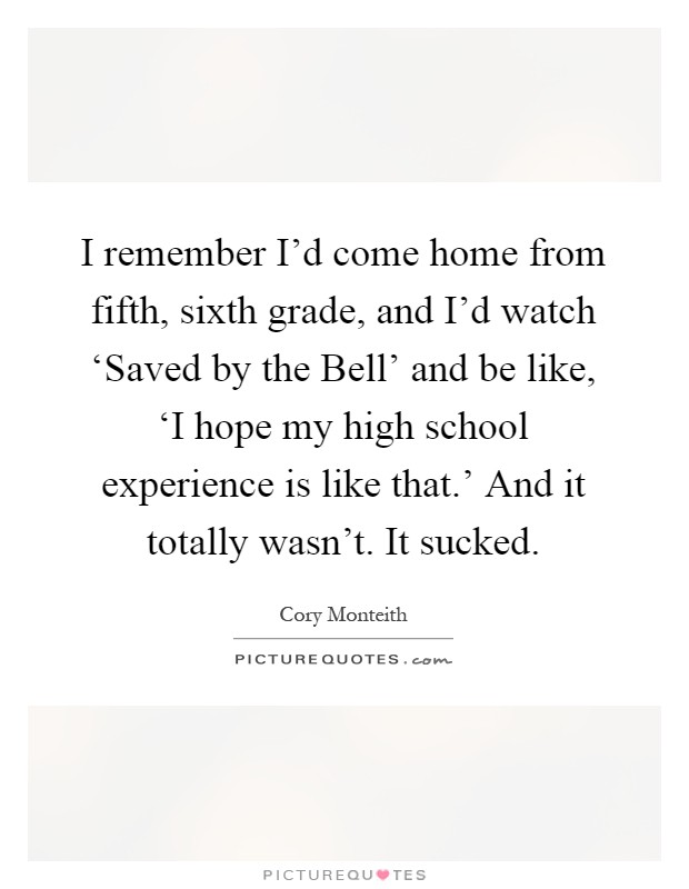 I remember I'd come home from fifth, sixth grade, and I'd watch ‘Saved by the Bell' and be like, ‘I hope my high school experience is like that.' And it totally wasn't. It sucked Picture Quote #1