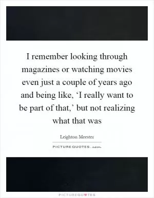I remember looking through magazines or watching movies even just a couple of years ago and being like, ‘I really want to be part of that,’ but not realizing what that was Picture Quote #1