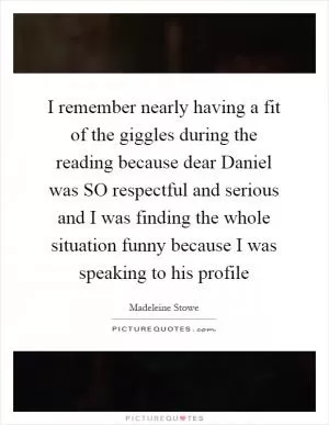 I remember nearly having a fit of the giggles during the reading because dear Daniel was SO respectful and serious and I was finding the whole situation funny because I was speaking to his profile Picture Quote #1