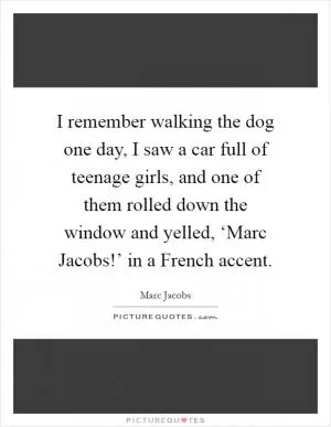 I remember walking the dog one day, I saw a car full of teenage girls, and one of them rolled down the window and yelled, ‘Marc Jacobs!’ in a French accent Picture Quote #1