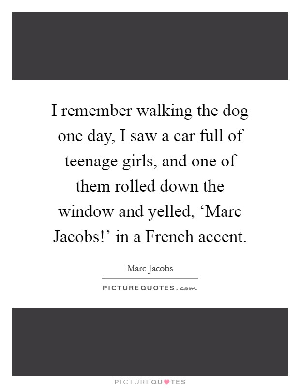 I remember walking the dog one day, I saw a car full of teenage girls, and one of them rolled down the window and yelled, ‘Marc Jacobs!' in a French accent Picture Quote #1