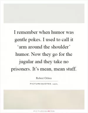 I remember when humor was gentle pokes. I used to call it ‘arm around the shoulder’ humor. Now they go for the jugular and they take no prisoners. It’s mean, mean stuff Picture Quote #1