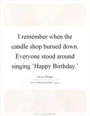 I remember when the candle shop burned down. Everyone stood around singing ‘Happy Birthday.’ Picture Quote #1