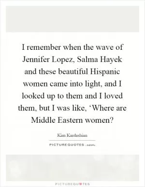 I remember when the wave of Jennifer Lopez, Salma Hayek and these beautiful Hispanic women came into light, and I looked up to them and I loved them, but I was like, ‘Where are Middle Eastern women? Picture Quote #1