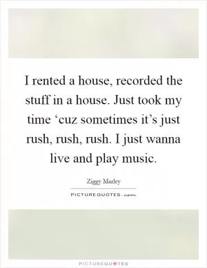 I rented a house, recorded the stuff in a house. Just took my time ‘cuz sometimes it’s just rush, rush, rush. I just wanna live and play music Picture Quote #1