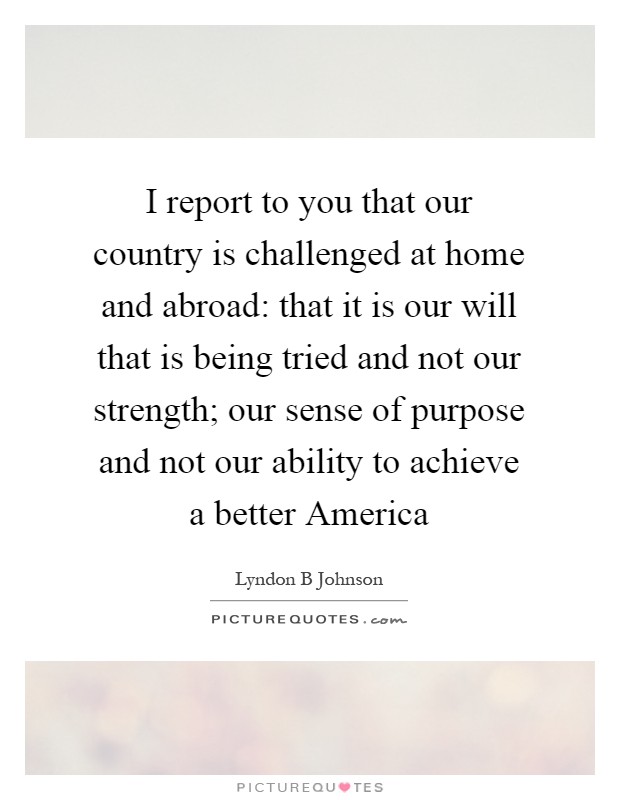 I report to you that our country is challenged at home and abroad: that it is our will that is being tried and not our strength; our sense of purpose and not our ability to achieve a better America Picture Quote #1