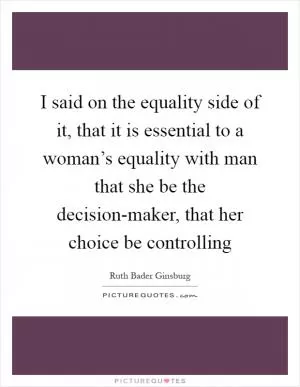 I said on the equality side of it, that it is essential to a woman’s equality with man that she be the decision-maker, that her choice be controlling Picture Quote #1
