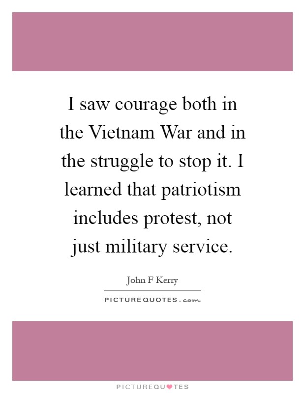 I saw courage both in the Vietnam War and in the struggle to stop it. I learned that patriotism includes protest, not just military service Picture Quote #1