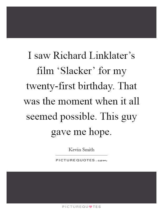 I saw Richard Linklater's film ‘Slacker' for my twenty-first birthday. That was the moment when it all seemed possible. This guy gave me hope Picture Quote #1