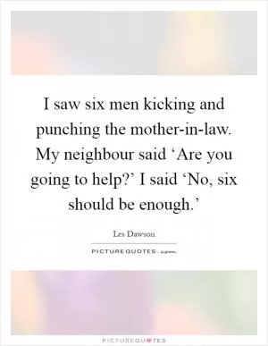 I saw six men kicking and punching the mother-in-law. My neighbour said ‘Are you going to help?’ I said ‘No, six should be enough.’ Picture Quote #1