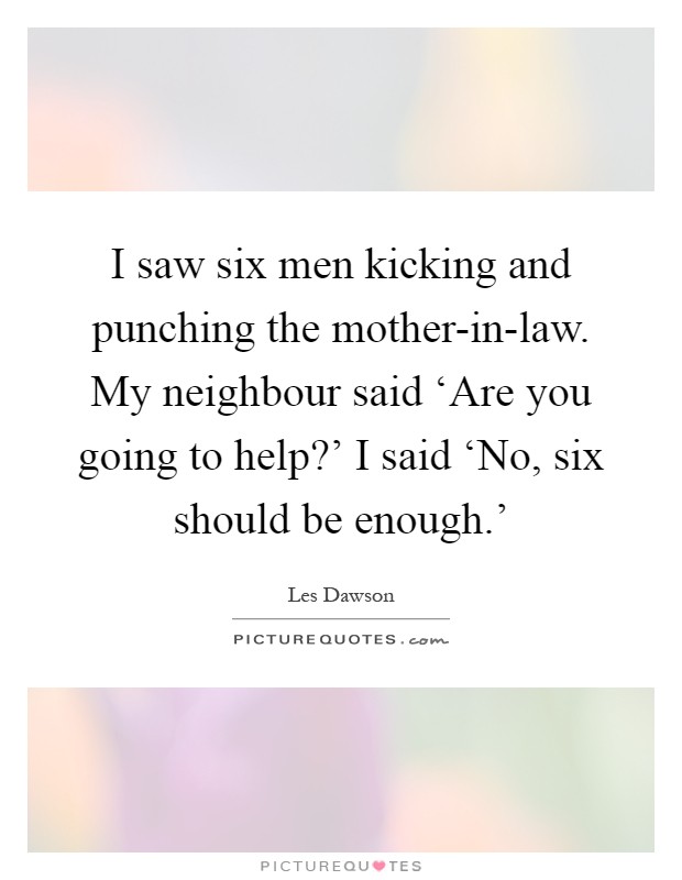 I saw six men kicking and punching the mother-in-law. My neighbour said ‘Are you going to help?' I said ‘No, six should be enough.' Picture Quote #1