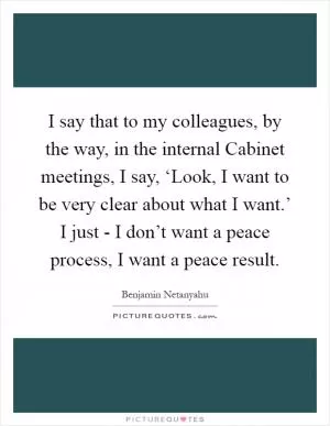 I say that to my colleagues, by the way, in the internal Cabinet meetings, I say, ‘Look, I want to be very clear about what I want.’ I just - I don’t want a peace process, I want a peace result Picture Quote #1
