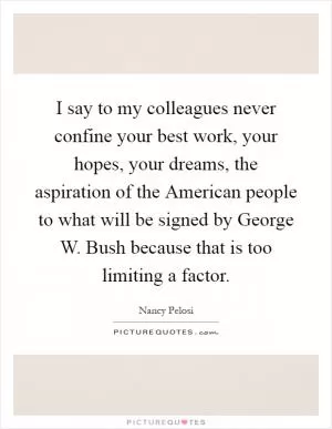 I say to my colleagues never confine your best work, your hopes, your dreams, the aspiration of the American people to what will be signed by George W. Bush because that is too limiting a factor Picture Quote #1